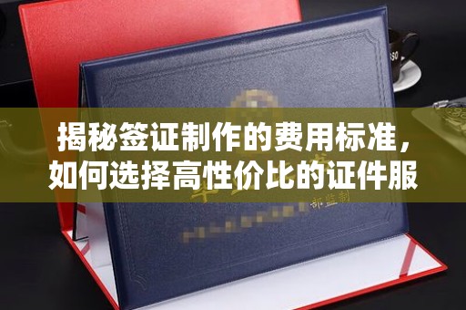 南康揭秘签证制作的费用标准，如何选择高性价比的证件服务