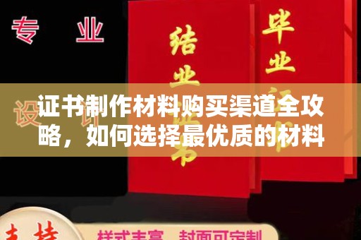 南康证书制作材料购买渠道全攻略，如何选择最优质的材料